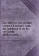 La religion considre comme l`unique base du bonheur et de la vritable philosophie,..., 