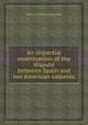 An impartial examination of the dispute between Spain and her American colonies, 