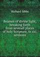 Beames of divine light, breaking forth from severall places of holy Scripture, in xxi. sermons, Richard Sibbs 