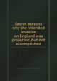 Secret reasons why the intended invasion on England was projected, but not accomplished, 