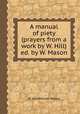 A manual of piety (prayers from a work by W. Hill) ed. by W. Mason, W. Hill,William Mason 