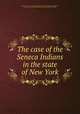 The case of the Seneca Indians in the state of New York, Joint Committee on Indian Affairs of the Four Yearly Meetings of Baltimore, Genesee, New York, and Philadelphia (Society of Friends : Hicksite) 