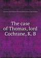 The case of Thomas, lord Cochrane, K. B., Great Britain. Court of King's Bench,Great Britain. Parliament. House of Commons 
