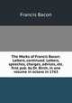 The Works of Francis Bacon: Letters, continued. Letters, speeches, charges, advices, etc. first pub. by Dr. Birch, in one volume in octavo in 1763, Francis Bacon 