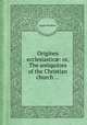 Origines ecclesiastic: or, The antiquities of the Christian church ..., Joseph Bingham 
