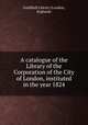 A catalogue of the Library of the Corporation of the City of London, instituted in the year 1824, Guildhall Library (London, England) 
