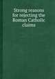 Strong reasons for rejecting the Roman Catholic claims, 