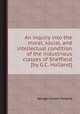 An inquiry into the moral, social, and intellectual condition of the industrious classes of Sheffield [by G.C. Holland]., George Calvert Holland 