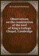 Observations on the construction of the roof of King`s College Chapel, Cambridge, By Frederick Mackenzie 