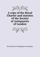 A copy of the Royal Charter and statutes of the Society of Antiquaries of London, By Society of Antiquaries of London 