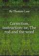 Correction, instruction: or, The rod and the word, By Thomas Case 