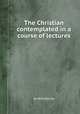 The Christian contemplated in a course of lectures, By William Jay 