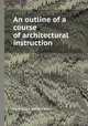 An outline of a course of architectural instruction, By William Robert Ware 