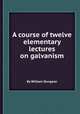 A course of twelve elementary lectures on galvanism, By William Sturgeon 