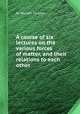A course of six lectures on the various forces of matter, and their relations to each other, By Michael Faraday 
