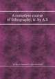 A complete course of lithography, tr. by A.S., By Johann Nepomuk F. Alois Senefelder 