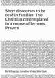 Short discourses to be read in families. The Christian contemplated in a course of lectures. Prayers, By William Jay, Cornelius Winter, John Clark 