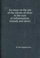 An essay on the use of the nitrate of silver in the cure of inflammation, wounds and ulcers, By John Higginbottom 
