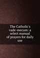 The Catholic`s vade-mecum: a select manual of prayers for daily use, 