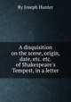 A disquisition on the scene, origin, date, etc. etc. of Shakespeare`s Tempest, in a letter, By Joseph Hunter 