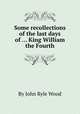 Some recollections of the last days of ... King William the Fourth, By John Ryle Wood 