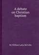 A debate on Christian baptism, By William Latta McCalla 