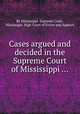 Cases argued and decided in the Supreme Court of Mississippi ..., By Mississippi. Supreme Court, Mississippi. High Court of Errors and Appeals 