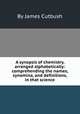 A synopsis of chemistry, arranged alphabetically: comprehending the names, synomina, and definitions, in that science, By James Cutbush 
