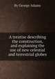 A treatise describing the construction, and explaining the use of new celestial and terrestrial globes, By George Adams 