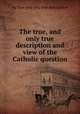 The true, and only true description and view of the Catholic question, By True and only true description 
