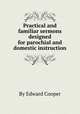 Practical and familiar sermons designed for parochial and domestic instruction, By Edward Cooper 