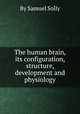 The human brain, its configuration, structure, development and physiology, By Samuel Solly 