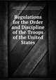 Regulations for the Order and Discipline of the Troops of the United States, By United States. War Dept. Inspector General's Office, Friedrich Wilhelm Ludolf Gerhard Augustin Steuben (Baron von), United States. Continental Congress, United States 