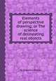 Elements of perspective drawing; or The science of delineating real objects, By Augustus Deacon 