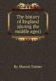 The history of England (during the middle ages)., By Sharon Turner 