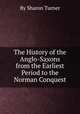 The History of the Anglo-Saxons from the Earliest Period to the Norman Conquest, By Sharon Turner 