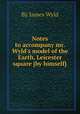 Notes to accompany mr. Wyld`s model of the Earth, Leicester square [by himself]., By James Wyld 