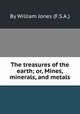 The treasures of the earth; or, Mines, minerals, and metals, By William Jones (F.S.A.) 