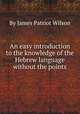 An easy introduction to the knowledge of the Hebrew language without the points, By James Patriot Wilson 