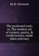 The professed cook; or, The modern art of cookery, pastry, & confectionary, made plain and easy, By B. Clermont 