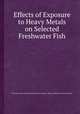 Effects of Exposure to Heavy Metals on Selected Freshwater Fish, By United States. Environmental Protection Agency. Office of Research and Development 