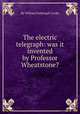The electric telegraph: was it invented by Professor Wheatstone?, By William Fothergill Cooke 