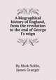 A biographical history of England, from the revolution to the end of George I`s reign, By Mark Noble, James Granger 