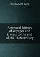 A general history of voyages and travels to the end of the 18th century, By Robert Kerr 