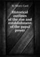 Historical outlines of the rise and establishment of the papal power, By Henry Card 