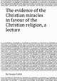 The evidence of the Christian miracles in favour of the Christian religion, a lecture, By George Cubitt 