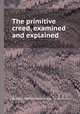 The primitive creed, examined and explained, By John Henry Hopkins (bp. of Vermont.) 