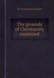 The grounds of Christianity examined, By George Bethune English 