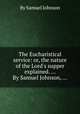 The Eucharistical service: or, the nature of the Lord`s supper explained. ... By Samuel Johnson, ..., By Samuel Johnson 
