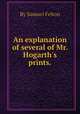 An explanation of several of Mr. Hogarth`s prints.., By Samuel Felton 